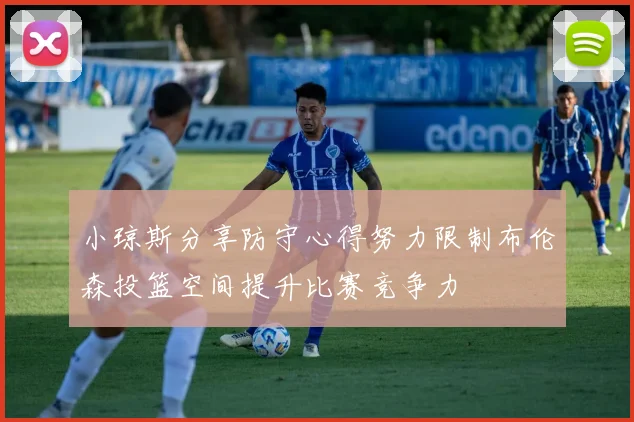 小琼斯分享防守心得努力限制布伦森投篮空间提升比赛竞争力