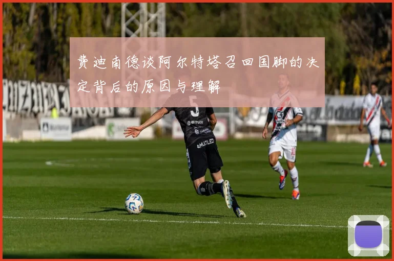 费迪南德谈阿尔特塔召回国脚的决定背后的原因与理解