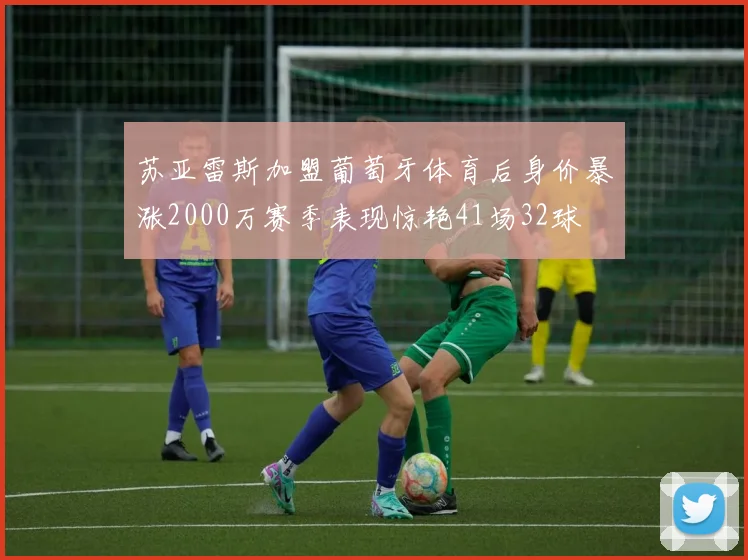 苏亚雷斯加盟葡萄牙体育后身价暴涨2000万赛季表现惊艳41场32球