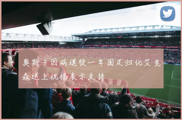 奥斯卡因病退役一年国足归化艾克森送上祝福表示支持