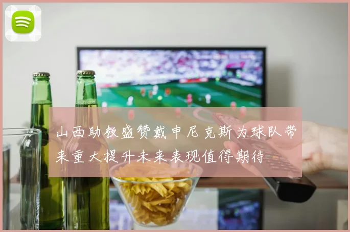 山西助教盛赞戴申尼克斯为球队带来重大提升未来表现值得期待