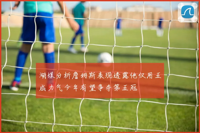 湖媒分析詹姆斯表现透露他仅用五成力气今年有望争夺第五冠