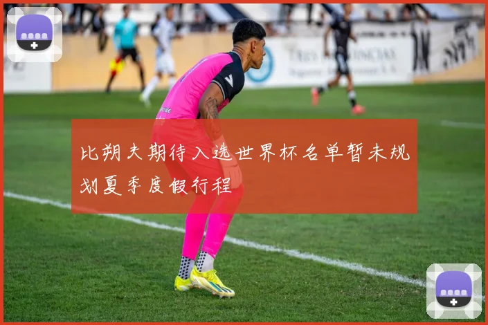 比朔夫期待入选世界杯名单暂未规划夏季度假行程