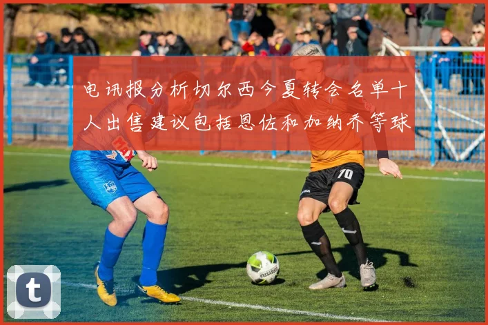 电讯报分析切尔西今夏转会名单十人出售建议包括恩佐和加纳乔等球员