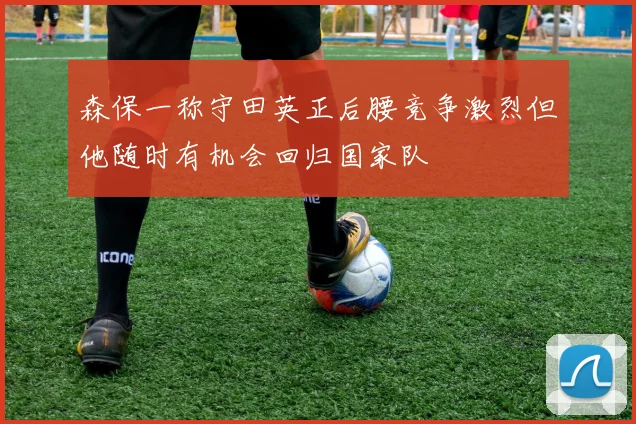 森保一称守田英正后腰竞争激烈但他随时有机会回归国家队